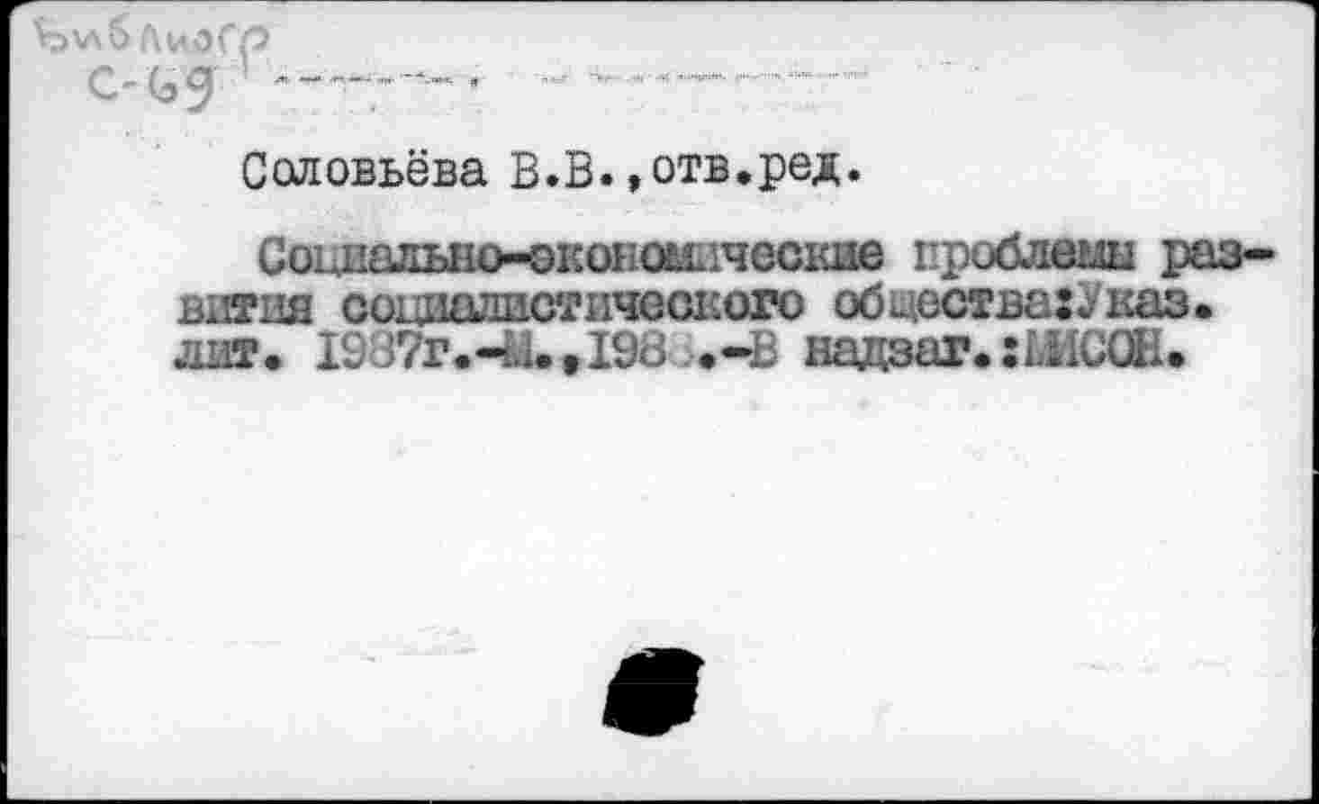 ﻿C” G5	«w-.—-»-*,—,	--	...
Соловьёва В.В.,отв.ред.
Социально-экономические проблемы развития социалистического обцествах^каз. лит. 1937г.-й.ш198.-В надзаг.хШСОН.